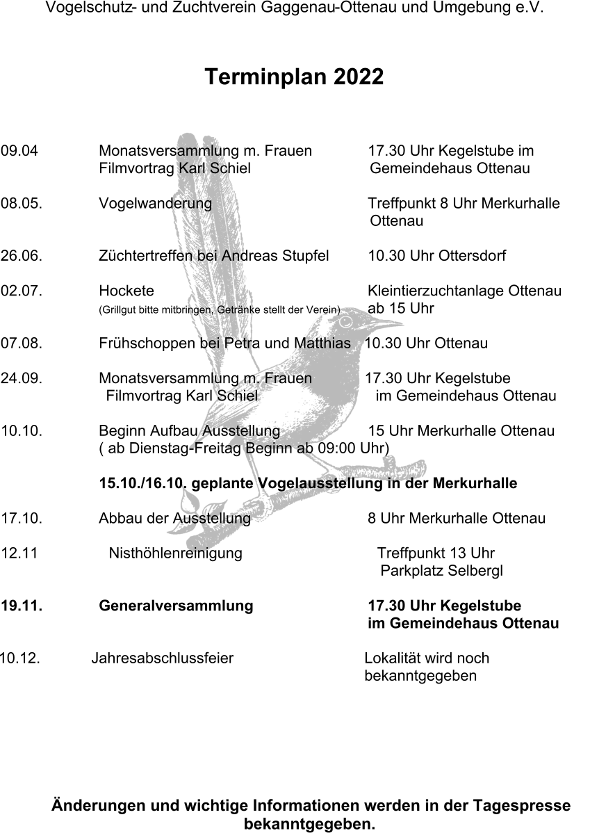 Vogelschutz - und Zuchtverein Gaggenau - Ottenau und Umgebung e.V.     Terminplan 2022 09.04 Monatsversammlung m. Frauen 17.30 Uhr Kegelstube im   Filmvortrag Karl Schiel Gemeindehaus Ottenau 08.05. Vogelwanderung Treffpunkt 8 Uhr Merkurhalle        Ottenau 26.06. Züchtertreffen bei Andreas Stupfel 10.30 Uhr Ottersdo rf 02.07. Hockete Kleintierzuchtanlage Ottenau (Grillgut bitte mitbringen, Getränke stellt der Verein) ab 15 Uhr 07.08. Frühschoppen bei Petra und Matthias   10.30 Uhr Ottenau 24.09. Monatsversammlung m. Frauen 17.30 Uhr Kegelstube Filmvortrag Karl Schiel                            im Gemeindehaus Ottenau 10.10. Beginn Aufbau Ausstellung 15 Uhr Merkurhalle Otten au ( ab Dienstag - Freitag Beginn ab 09:00 Uhr) 15.10./16.10. geplante Vogelausstellung in der Merkurhalle 17.10. Abbau der Ausstellung 8 Uhr Merkurhalle Ottenau 12.11 Nisthöhlenreinigung                                Treffpunkt 13 Uhr Parkplatz Selbergl 19.11. Generalversammlung 17.30 Uhr Kegelstube      im Gemeindehaus Ottenau 10.12. Jahr esabschlussfeier Lokalität wird noch               bekanntgegeben Änderungen und wichtige Informationen werden in der Tagespresse  bekanntgegeben.